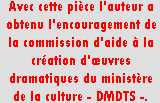 Zone de Texte: Avec cette pi&egrave;ce l&rsquo;auteur a obtenu l&rsquo;encouragement de la commission d&rsquo;aide &agrave; la cr&eacute;ation d&rsquo;&oelig;uvres dramatiques du minist&egrave;re de la culture - DMDTS -.